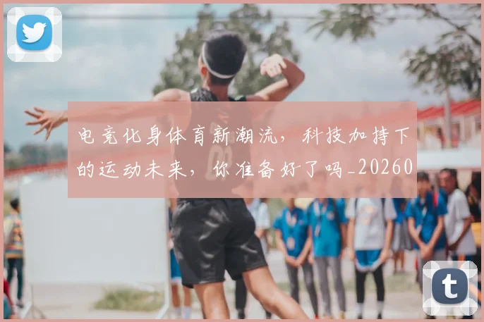 电竞化身体育新潮流，科技加持下的运动未来，你准备好了吗_20260708192915_20260802161928