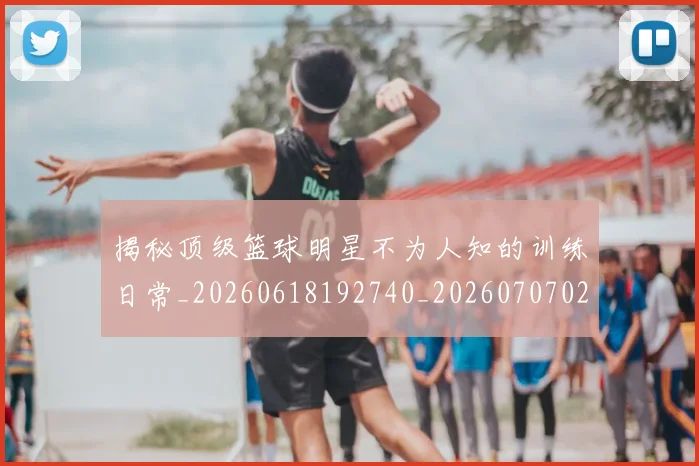 揭秘顶级篮球明星不为人知的训练日常_20260618192740_20260707020107