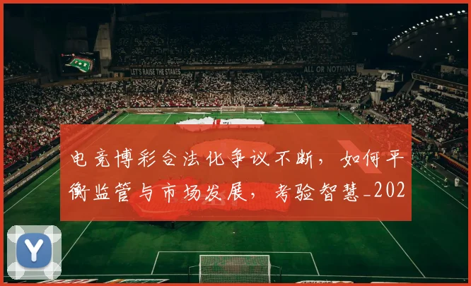 电竞博彩合法化争议不断，如何平衡监管与市场发展，考验智慧_20260708192917