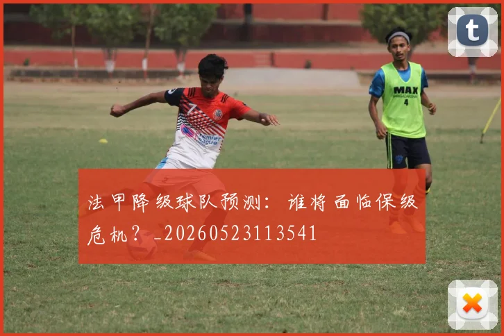 法甲降级球队预测:谁将面临保级危机?_20260523113541