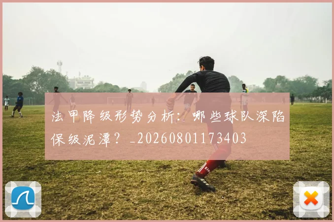 法甲降级形势分析:哪些球队深陷保级泥潭?_20260801173403