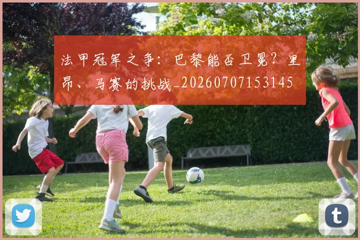 法甲冠军之争:巴黎能否卫冕?里昂、马赛的挑战_20260707153145
